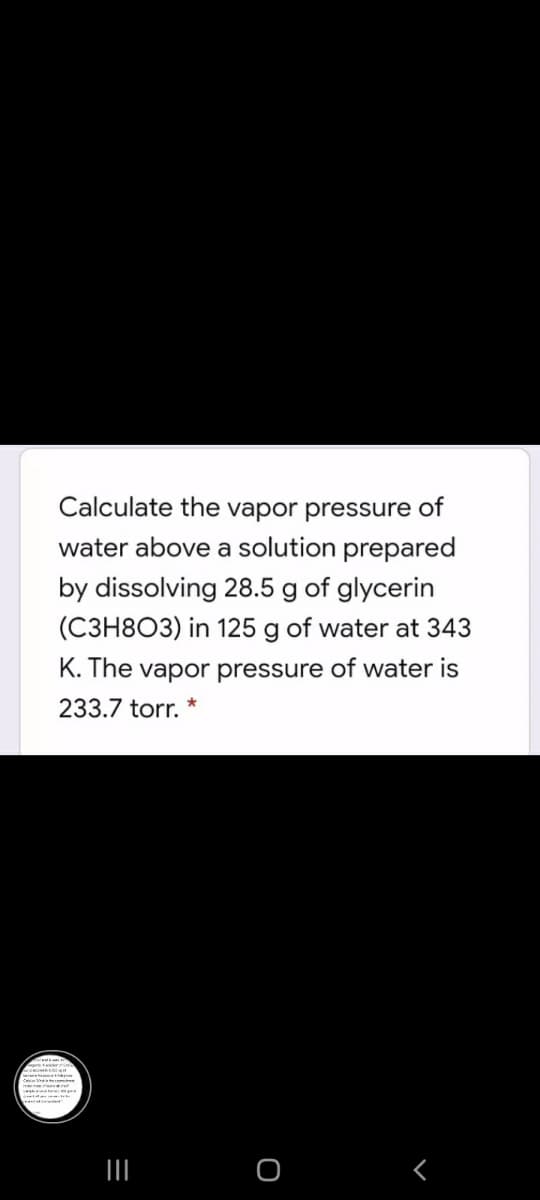 Calculate the vapor pressure of
water above a solution prepared
by dissolving 28.5 g of glycerin
(C3H8O3) in 125 g of water at 343
K. The vapor pressure of water is
233.7 torr. *
