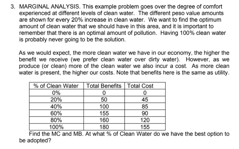 3. MARGINAL ANALYSIS. This example problem goes over the degree of comfort
experienced at different levels of clean water. The different peso value amounts
are shown for every 20% increase in clean water. We want to find the optimum
amount of clean water that we should have in this area, and it is important to
remember that there is an optimal amount of pollution. Having 100% clean water
is probably never going to be the solution.
As we would expect, the more clean water we have in our economy, the higher the
benefit we receive (we prefer clean water over dirty water). However, as we
produce (or clean) more of the clean water we also incur a cost. As more clean
water is present, the higher our costs. Note that benefits here is the same as utility.
% of Clean Water
Total Benefits Total Cost
0%
20%
50
45
40%
100
155
85
60%
90
80%
160
120
100%
180
155
Find the MC and MB. At what % of Clean Water do we have the best option to
be adopted?
