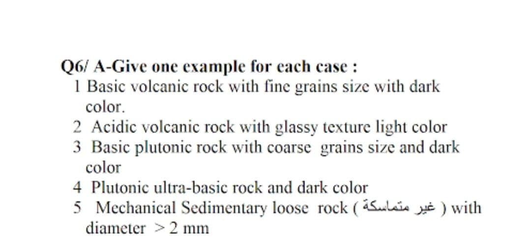 Q6/A-Give one example for each case :
1 Basic volcanic rock with fine grains size with dark
color.
2 Acidic volcanic rock with glassy texture light color
3 Basic plutonic rock with coarse grains size and dark
color
4 Plutonic ultra-basic rock and dark color
5 Mechanical Sedimentary loose rock (l) with
diameter > 2 mm