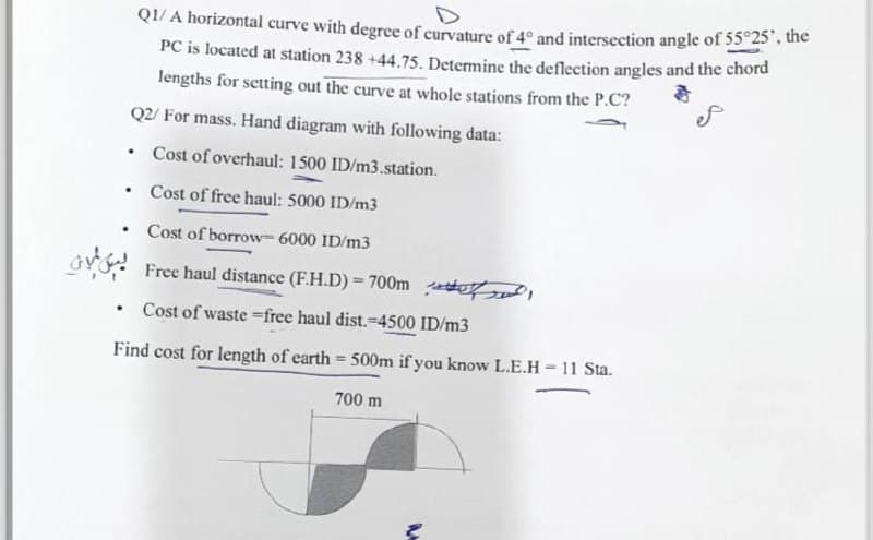 .
D
Q1/A horizontal curve with degree of curvature of 4° and intersection angle of 55°25", the
PC is located at station 238 +44.75. Determine the deflection angles and the chord
lengths for setting out the curve at whole stations from the P.C?
Q2/ For mass. Hand diagram with following data:
.
Cost of overhaul: 1500 ID/m3.station.
ex
Cost of free haul: 5000 ID/m3
Cost of borrow 6000 ID/m3
Free haul distance (F.H.D) = 700m,
.
Cost of waste-free haul dist.-4500 ID/m3
Find cost for length of earth = 500m if you know L.E.H-11 Sta.
700 m