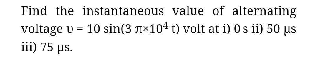 Find the instantaneous value of alternating
voltage u = 10 sin(3 л×10 t) volt at i) Os ii) 50 μs
iii) 75 μs.