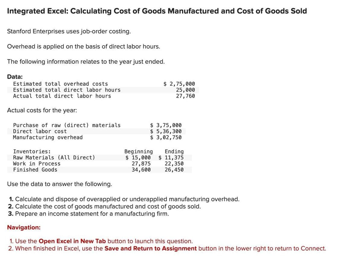 Integrated Excel: Calculating Cost of Goods Manufactured and Cost of Goods Sold
Stanford Enterprises uses job-order costing.
Overhead is applied on the basis of direct labor hours.
The following information relates to the year just ended.
Data:
Estimated total overhead costs
Estimated total direct labor hours
Actual total direct labor hours
Actual costs for the year:
Purchase of raw (direct) materials
Direct labor cost
Manufacturing overhead
Inventories:
Raw Materials (All Direct)
Work in Process
Finished Goods
Use the data to answer the following.
$ 2,75,000
25,000
27,760
$ 3,75,000
$ 5,36,300
$ 3,02,750
Beginning
Ending
$ 15,000 $ 11,375
22,350
26,450
27,875
34,600
1. Calculate and dispose of overapplied or underapplied manufacturing overhead.
2. Calculate the cost of goods manufactured and cost of goods sold.
3. Prepare an income statement for a manufacturing firm.
Navigation:
1. Use the Open Excel in New Tab button to launch this question.
2. When finished in Excel, use the Save and Return to Assignment button in the lower right to return to Connect.