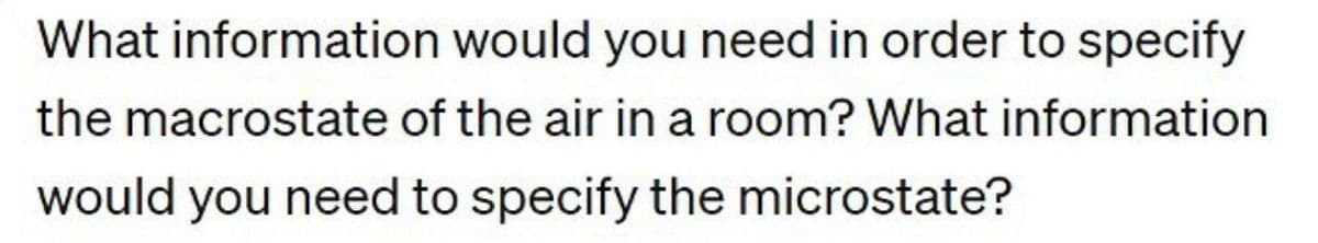 What information would you need in order to specify
the macrostate of the air in a room? What information
would you need to specify the microstate?