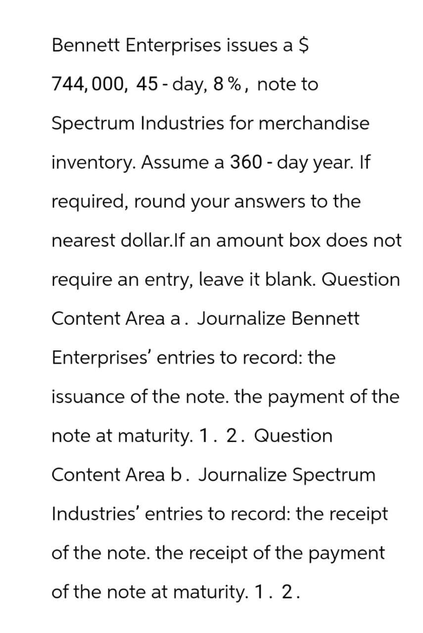 Bennett Enterprises issues a $
744,000, 45-day, 8%, note to
Spectrum Industries for merchandise
inventory. Assume a 360 - day year. If
required, round your answers to the
nearest dollar. If an amount box does not
require an entry, leave it blank. Question
Content Area a. Journalize Bennett
Enterprises' entries to record: the
issuance of the note. the payment of the
note at maturity. 1. 2. Question
Content Area b. Journalize Spectrum
Industries' entries to record: the receipt
of the note. the receipt of the payment
of the note at maturity. 1. 2.