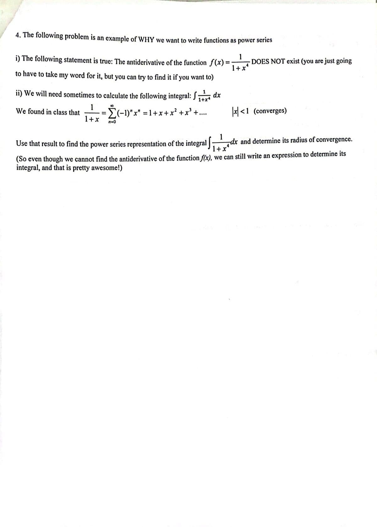 4. The following problem is an example of WHY we want to write functions as power series
1
1+xª
i) The following statement is true: The antiderivative of the function f(x)=
to have to take my word for it, but you can try to find it if you want to)
ii) We will need sometimes to calculate the following integral: ₁ dx
S
1+x4
1
We found in class that
1+x
8
=
-Σ(-1)
n=0
(-1)"x" = 1+x+x² + x³ +....
DOES NOT exist (you are just going
x<1 (converges)
1
Use that result to find the power series representation of the integral
1+x
(So even though we cannot find the antiderivative of the function f(x), we can still write an expression to determine its
integral, and that is pretty awesome!)
dx and determine its radius of convergence.
4