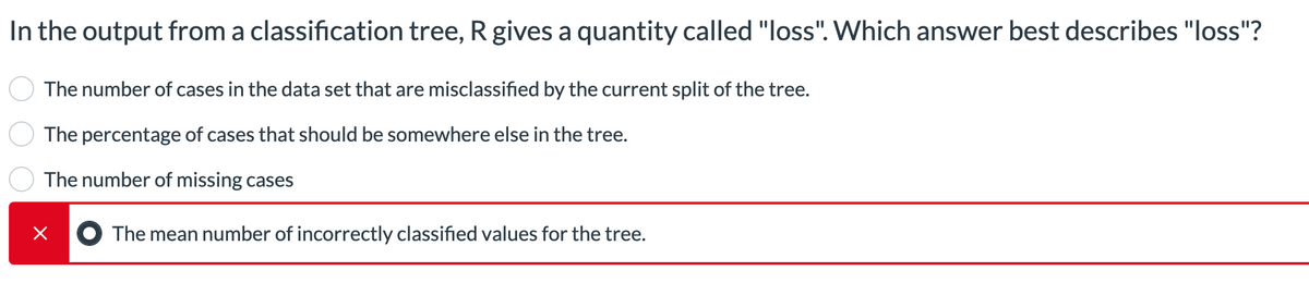 In the output from a classification tree, R gives a quantity called "loss". Which answer best describes "loss"?
The number of cases in the data set that are misclassified by the current split of the tree.
The percentage of cases that should be somewhere else in the tree.
The number of missing cases
×
The mean number of incorrectly classified values for the tree.