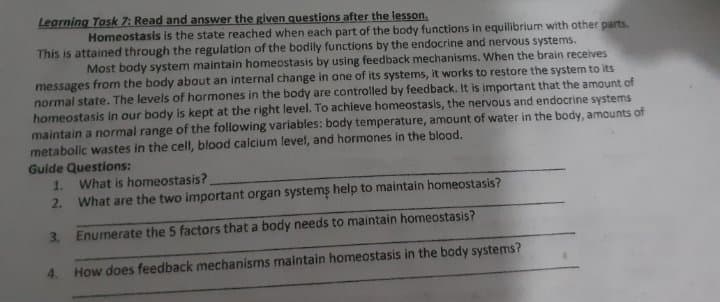 Legrning Tosk 7: Read and answer the given questions after the lesson.
Homeostasis is the state reached when each part of the body functions in equilibrium with other parts.
This is attained through the regulation of the bodily functions by the endocrine and nervous systems.
Most body system maintain homeostasis by using feedback mechanisms. When the brain receives
messages from the body about an internal change in ane of its systems, it works to restore the system to its
normal state. The levels of hormones in the body are controlled by feedback. It is important that the amount of
homeostasis in our body is kept at the right level. To achieve homeostasis, the nervous and endocrine systems
maintain a normal range of the following variables: body temperature, amount of water in the body, amounts of
metabollc wastes in the cell, blood calcium level, and hormones in the blood.
Guide Questions:
1. What is homeostasis?
2. What are the two important organ systems help to maintain homeostasis?
3. Enumerate the 5 factors that a body needs to maintain homeostasis?
4. How does feedback mechanisms malntain homeostasis in the body systems?
