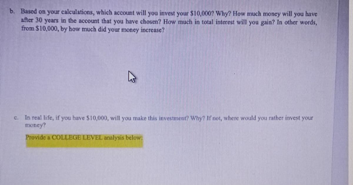 b. Based on your calculations, which account will you invest your $10,000? Why? How much money will you have
after 30 years in the account that you have chosen? How much in total interest will you gain? In other words,
from $10,000, by how much did your money increase?
4
C.
In real life, if you have $10,000, will you make this investment? Why? If not, where would you rather invest your
money?
Provide a COLLEGE LEVEL analysis below: