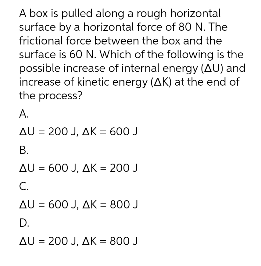 A box is pulled along a rough horizontal
surface by a horizontal force of 80 N. The
frictional force between the box and the
surface is 60 N. Which of the following is the
possible increase of internal energy (AU) and
increase of kinetic energy (AK) at the end of
the process?
A.
AU = 200 J, AK = 600 J
B.
AU = 600 J, AK = 200 J
C.
AU = 600 J, AK = 800 J
D.
AU = 200 J, AK = 800 J