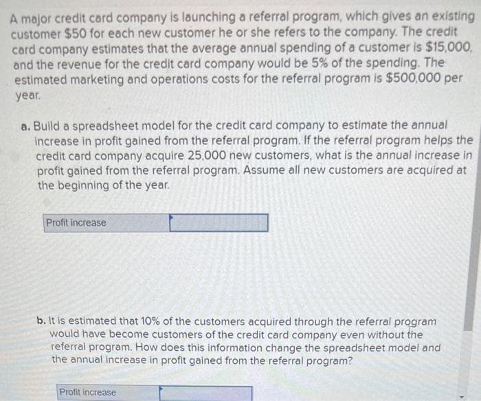 A major credit card company is launching a referral program, which gives an existing
customer $50 for each new customer he or she refers to the company. The credit
card company estimates that the average annual spending of a customer is $15,000,
and the revenue for the credit card company would be 5% of the spending. The
estimated marketing and operations costs for the referral program is $500,000 per
year.
a. Build a spreadsheet model for the credit card company to estimate the annual
increase in profit gained from the referral program. If the referral program helps the
credit card company acquire 25,000 new customers, what is the annual increase in
profit gained from the referral program. Assume all new customers are acquired at
the beginning of the year.
Profit increase
b. It is estimated that 10% of the customers acquired through the referral program
would have become customers of the credit card company even without the
referral program. How does this information change the spreadsheet model and
the annual increase in profit gained from the referral program?
Profit increase