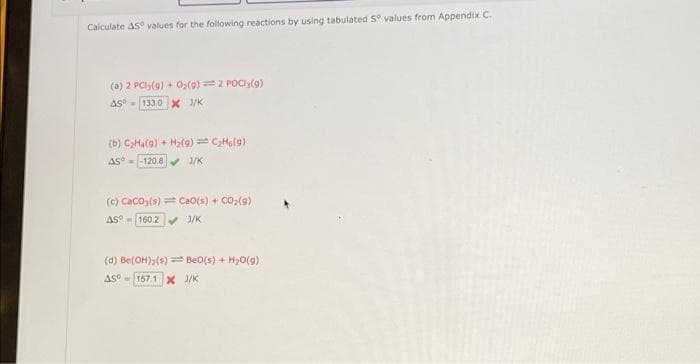 Calculate AS values for the following reactions by using tabulated Sº values from Appendix C.
(a) 2 PCly(g) + O₂(g) = 2 POCI (9)
AS133.0 X 3/K
(b) C₂H4(9) + H₂(g) = C₂H6(9)
AS = -120.8✔ 1/K
(c) CaCO3(s)=Ca0(s) + CO₂(g)
AS 160.2✔ J/K
(d) Be(OH)₂(s)= Be0(s) + H₂O(g)
AS 157.1 X J/K