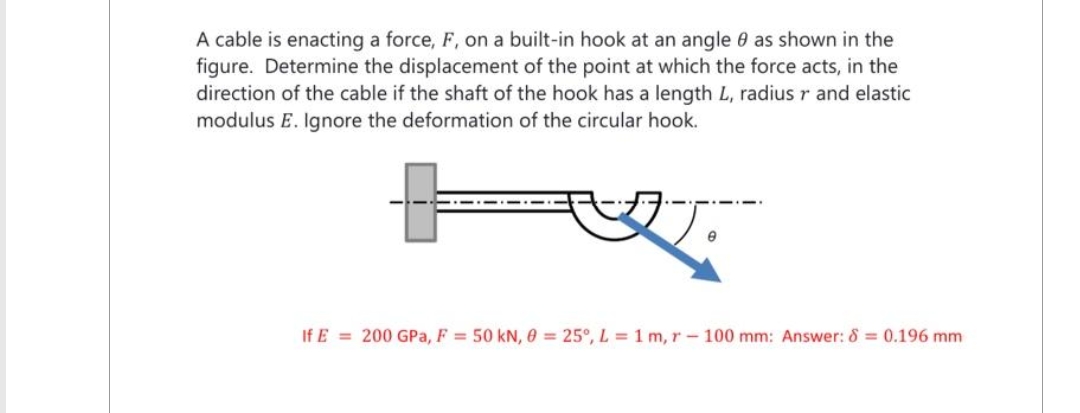 A cable is enacting a force, F, on a built-in hook at an angle 9 as shown in the
figure. Determine the displacement of the point at which the force acts, in the
direction of the cable if the shaft of the hook has a length L, radius r and elastic
modulus E. Ignore the deformation of the circular hook.
If E= 200 GPa, F = 50 kN, 0 = 25°, L = 1 m, r- 100 mm: Answer: 8 = 0.196 mm