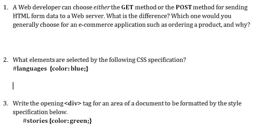 1. A Web developer can choose either the GET method or the POST method for sending
HTML form data to a Web server. What is the difference? Which one would you
generally choose for an e-commerce application such as ordering a product, and why?
2. What elements are selected by the following CSS specification?
#languages {color: blue;}
3. Write the opening <div> tag for an area of a document to be formatted by the style
specification below.
#stories {color:green;}
