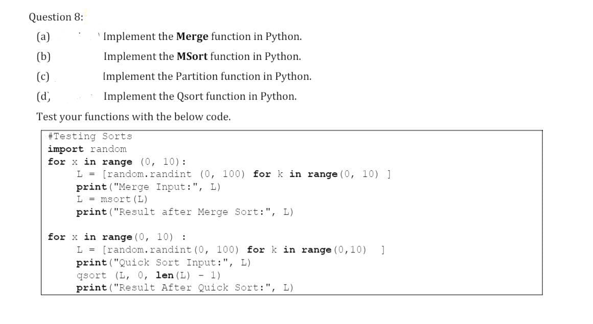Question 8:
(a)
' Implement the Merge function in Python.
(b)
Implement the MSort function in Python.
(c)
Implement the Partition function in Python.
(d)
Implement the Qsort function in Python.
Test your functions with the below code.
#Testing Sorts
import random
for x in range (0, 10) :
L = [random.randint (0, 100) for k in range (0, 10) ]
print ("Merge Input:", L)
L = msort (L)
print ("Result after Merge Sort:", L)
x in range (0, 10) :
L = [random.randint (0, 100) for k in range (0,10) ]
print ("Quick Sort Input:", L)
qsort (L, 0, len (L) -1)
print ("Result After Quick Sort:", L)
