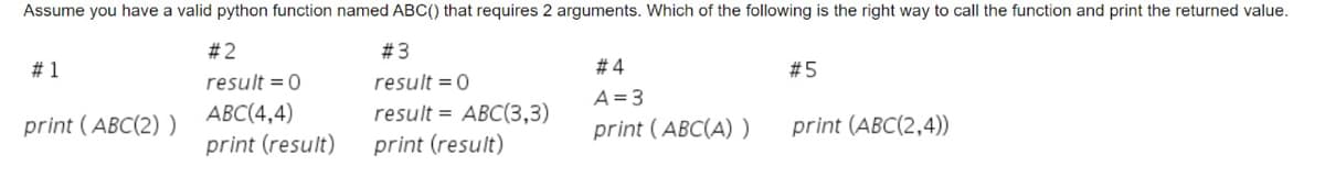 Assume you have a valid python function named ABC() that requires 2 arguments. Which of the following is the right way to call the function and print the returned value.
#2
# 3
# 1
# 4
#5
result = 0
result = 0
A = 3
АВС(4,4)
result = ABC(3,3)
print (ABC(2) )
print (ABC(A) )
print (ABC(2,4))
print (result)
print (result)
