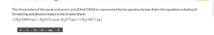The dissociation of the weak acid acetic acid (CH3COOH) is represented by the equation below. Enter the equation including all
formatting and physical states in the answer blank.
CH,COOH(ag) + H,0() – H,0*(aq) +CH,Coo"(aq)
x | x. Me -.
8.
(agi.
