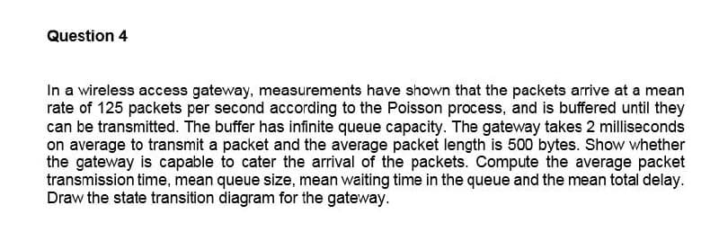 Question 4
In a wireless access gateway, measurements have shown that the packets arrive at a mean
rate of 125 packets per second according to the Poisson process, and is buffered until they
can be transmitted. The buffer has infinite queue capacity. The gateway takes 2 milliseconds
on average to transmit a packet and the average packet length is 500 bytes. Show whether
the gateway is capable to cater the arrival of the packets. Compute the average packet
transmission time, mean queue size, mean waiting time in the queue and the mean total delay.
Draw the state transition diagram for the gateway.
