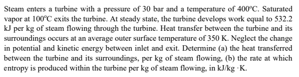 Steam enters a turbine with a pressure of 30 bar and a temperature of 400°C. Saturated
vapor at 100°C exits the turbine. At steady state, the turbine develops work equal to 532.2
kJ per kg of steam flowing through the turbine. Heat transfer between the turbine and its
surroundings occurs at an average outer surface temperature of 350 K. Neglect the change
in potential and kinetic energy between inlet and exit. Determine (a) the heat transferred
between the turbine and its surroundings, per kg of steam flowing, (b) the rate at which
entropy is produced within the turbine per kg of steam flowing, in kJ/kg ·K.
