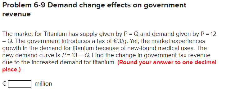 Problem 6-9 Demand change effects on government
revenue
The market for Titanium has supply given by P = Q and demand given by P = 12
- Q. The government introduces a tax of €3/g. Yet, the market experiences
growth in the demand for titanium because of new-found medical uses. The
new demand curve is P= 13 - Q. Find the change in government tax revenue
due to the increased demand for titanium. (Round your answer to one decimal
place.)
€
million