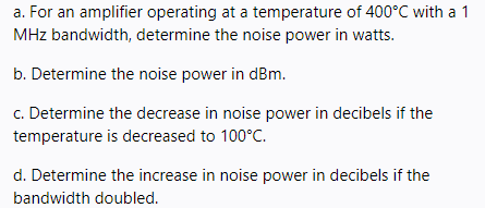 a. For an amplifier operating at a temperature of 400°C with a 1
MHz bandwidth, determine the noise power in watts.
b. Determine the noise power in dBm.
c. Determine the decrease in noise power in decibels if the
temperature is decreased to 100°C.
d. Determine the increase in noise power in decibels if the
bandwidth doubled.
