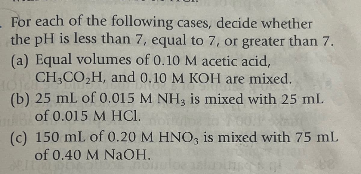 For each of the following cases, decide whether
the pH is less than 7, equal to 7, or greater than 7.
(a) Equal volumes of 0.10 M acetic acid,
CH3CO2H, and 0.10 M KOH are mixed.
(b) 25 mL of 0.015 M NH3 is mixed with 25 mL
of 0.015 M HCl.
(c) 150 mL of 0.20 M HNO3 is mixed with 75 mL
of 0.40 M NaOH.