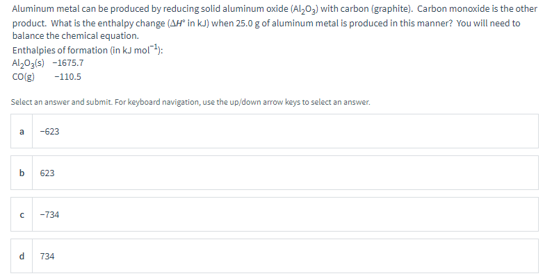 Aluminum metal can be produced by reducing solid aluminum oxide (Al2O3) with carbon (graphite). Carbon monoxide is the other
product. What is the enthalpy change (AH° in kJ) when 25.0 g of aluminum metal is produced in this manner? You will need to
balance the chemical equation.
Enthalpies of formation (in kJ mol¯¹):
Al2O3(s) -1675.7
CO(g)
-110.5
Select an answer and submit. For keyboard navigation, use the up/down arrow keys to select an answer.
a
-623
b
623
с
-734
d
734