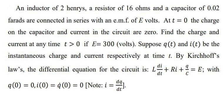 An inductor of 2 henrys, a resistor of 16 ohms and a capacitor of 0.02
farads are connected in series with an e.m.f. of E volts. At t=0 the charge
on the capacitor and current in the circuit are zero. Find the charge and
current at any time t> 0 if E= 300 (volts). Suppose q (t) and i(t) be the
instantaneous charge and current respectively at time t. By Kirchhoff's
law's, the differential equation for the circuit is: L + Ri+²=E; with
di
dt
dq-
q (0) = 0, i(0) = q (0) = 0 [Note: i =
dt