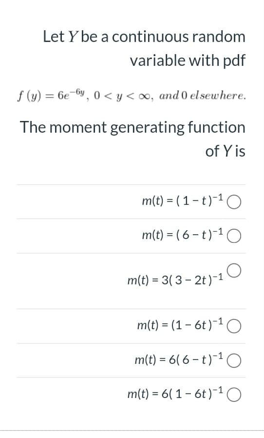 m(t) = 3(3 - 2t)-1 O
Let Y be a continuous random
variable with pdf
f (y) = 6e-6y, 0 < y < 0, and 0 elsewhere.
The moment generating function
of Y is
m(t) = ( 1 – t)-1O
m(t) = ( 6 – t )-1 O
m(t) = 3( 3 - 2t)-1
m(t) = (1 - 6t)-1O
m(t) = 6( 6 – t )~1 O
m(t) = 6( 1- 6t)-1 O
