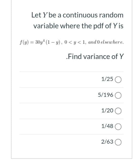 Let Y be a continuous random
variable where the pdf of Y is
f(y) = 30y* (1 – y), 0< y < 1, and 0 elsewhere.
.Find variance of Y
1/25 O
5/196
1/20 O
1/48
2/63 O
