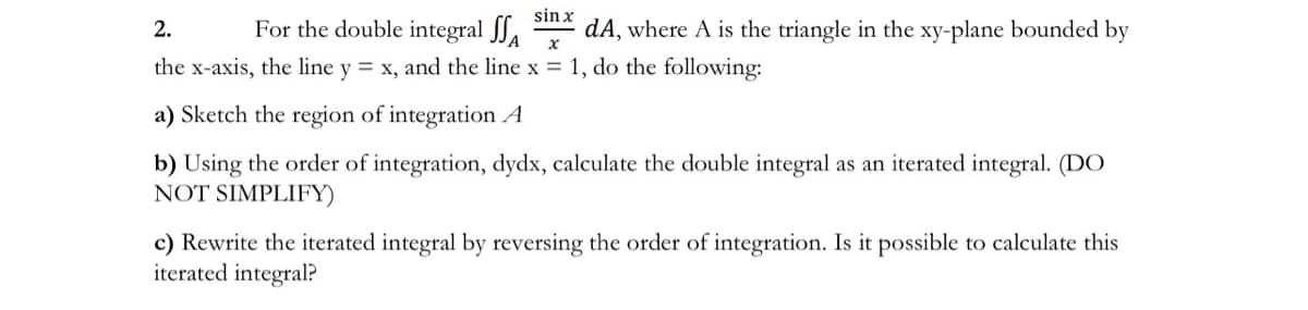 sin x
For the double integral JJA
dA, where A is the triangle in the xy-plane bounded by
2.
the x-axis, the line y = x, and the line x = 1, do the following:
a) Sketch the region of integration A
b) Using the order of integration, dydx, calculate the double integral as an iterated integral. (DO
NOT SIMPLIFY)
c) Rewrite the iterated integral by reversing the order of integration. Is it possible to calculate this
iterated integral?

