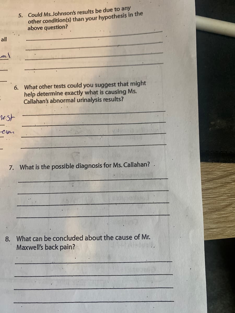 5. Could Ms. Johnson's results be due to any
other condition(s) than your hypothesis in the
above question?
all
6. What other tests could you suggest that might
help determine exactly what is causing Ms.
Callahan's abnormal urinalysis results?
rest
7. What is the possible diagnosis for Ms. Callahan?
8. What can be concluded about the cause of Mr.
Maxwell's back pain?
