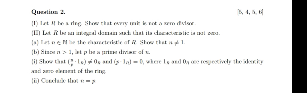 Question 2.
[5, 4, 5, 6]
(I) Let R be a ring. Show that every unit is not a zero divisor.
(II) Let R be an integral domain such that its characteristic is not zero.
(a) Let n e N be the characteristic of R. Show that n + 1.
(b) Since n > 1, let p be a prime divisor of n.
(i) Show that ( 1R) # 0r and (p·1r) = 0, where 1r and OR are respectively the identity
and zero element of the ring.
(ii) Conclude that n = p.
