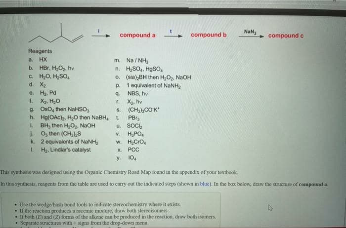 NaN,
compound a - compound b
compound c
Reagents
a. HX
b. HBr, H,O2, hv
c. H,O, H,SO,
d. X2
e. H, Pd
f. X2. H,0
g. Oso, then NaHSO,
h. Hg(OAc),, H0 then NABH, t.
i BH, then H,0,, NaOH
i O, then (CH),S
k. 2 equivalents of NaNH2
L Ha, Lindiar's catalyst
m. Na / NH,
n. H,SO, HgSO,
o. (sia),BH then H,O, NaOH
p. 1 equivalent of NANH,
9. NBS, hv
X2, hv
(CH)),COK
PBr,
u. SOC,
v. H,PO,
w. H,Cro,
r.
S.
х. РСС
y. 10.
This synthesis was designed using the Organic Chemistry Road Map found in the appendix of your textbook.
In this synthesis, reagents from the table are used to carry out the indicated steps (shown in blue). In the box below, draw the structure of compound a.
• Use the wedge/hash bond tools to indicate stereochemistry where it exists.
• If the reaction produces a racemic mixture, draw both stereoisomers.
• If both (E) und (Z) forms of the alkene can be produced in the reaction, draw both isomers.
Separate structures with + signs from the drop-down menu.
