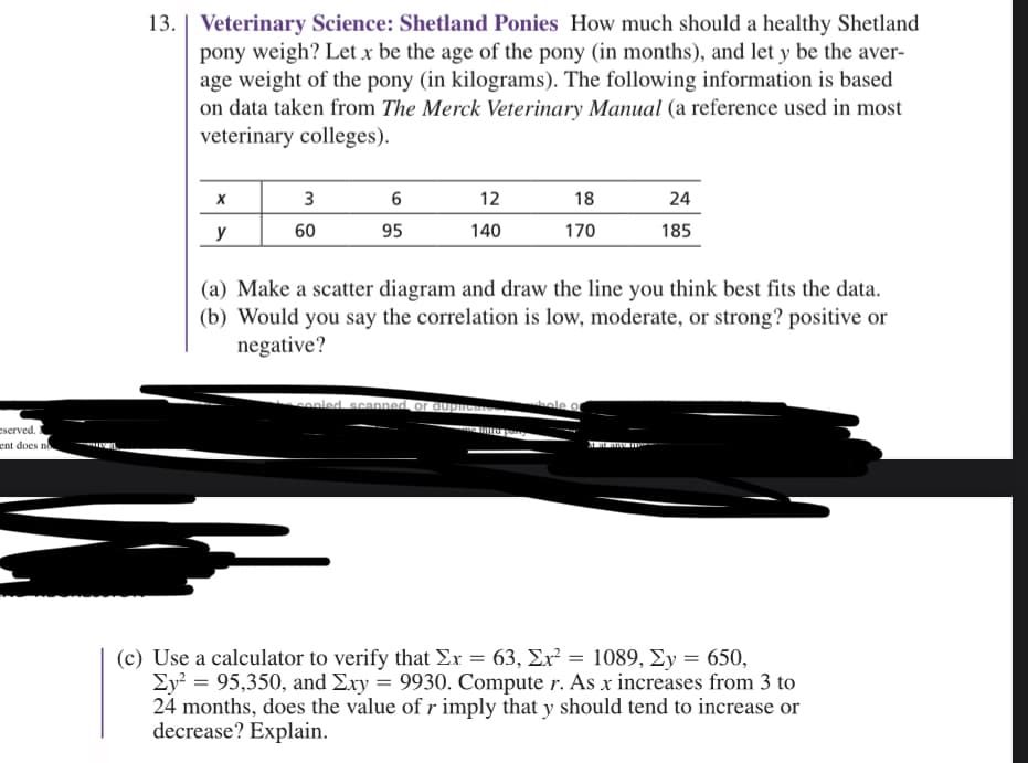 eserved. I
ent does no
13. | Veterinary Science: Shetland Ponies How much should a healthy Shetland
pony weigh? Let x be the age of the pony (in months), and let y be the aver-
age weight of the pony (in kilograms). The following information is based
on data taken from The Merck Veterinary Manual (a reference used in most
veterinary colleges).
X
y
3
60
6
95
12
140
18
170
copied scanned, or duplicate..
(a) Make a scatter diagram and draw the line you think best fits the data.
(b) Would you say the correlation is low, moderate, or strong? positive or
negative?
24
185
whole of
(c) Use a calculator to verify that Σx = 63, Ex² = 1089, Σy = 650,
Ey² = 95,350, and Exy = 9930. Compute r. As x increases from 3 to
24 months, does the value of r imply that y should tend to increase or
decrease? Explain.