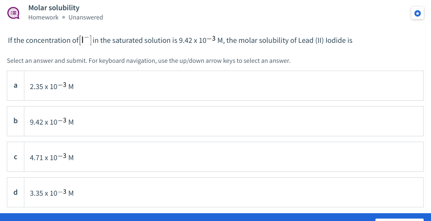 Molar solubility
Homework • Unanswered
If the concentration of[I]in the saturated solution is 9.42 x 10–3 m, the molar solubility of Lead (I1) lodide is
Select an answer and submit. For keyboard navigation, use the up/down arrow keys to select an answer.
a
2.35 x 10-3 M
b
9.42 x 10-3 M
4.71 x 10-3 M
d
3.35 х 10-3 М
