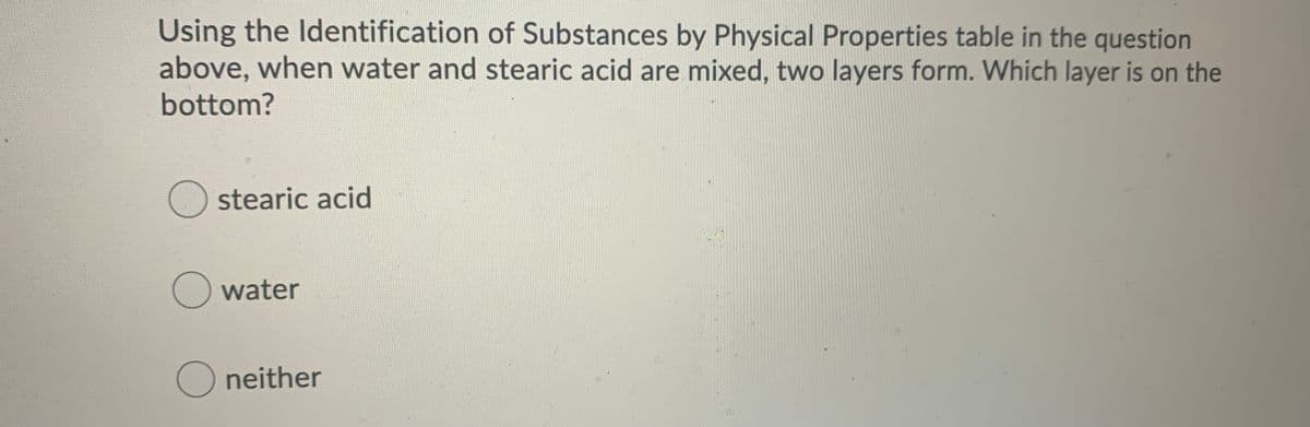 Using the Identification of Substances by Physical Properties table in the question
above, when water and stearic acid are mixed, two layers form. Which layer is on the
bottom?
stearic acid
O water
O neither
