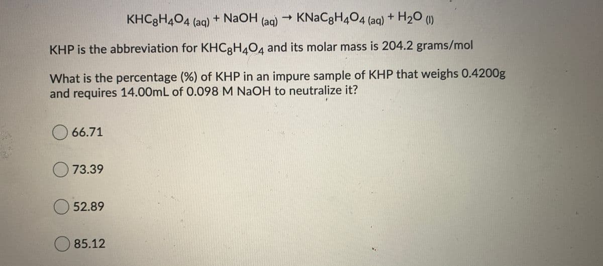 KHC3H4O4 (aq)
+ NaOH
(aq)
- KNaCgH404 (aq) + H20 (1)
KHP is the abbreviation for KHC3H404 and its molar mass is 204.2 grams/mol
What is the percentage (%) of KHP in an impure sample of KHP that weighs 0.4200g
and requires 14.00mL of 0.098 M NaOH to neutralize it?
O 66.71
O 73.39
52.89
O 85.12
