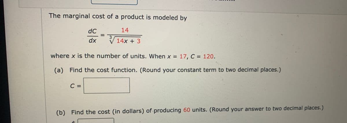The marginal cost of a product is modeled by
dC
14
dx
V 14x + 3
where x is the number of units. When x = 17, C = 120.
(a) Find the cost function. (Round your constant term to two decimal places.)
C =
(b) Find the cost (in dollars) of producing 60 units. (Round your answer to two decimal places.)

