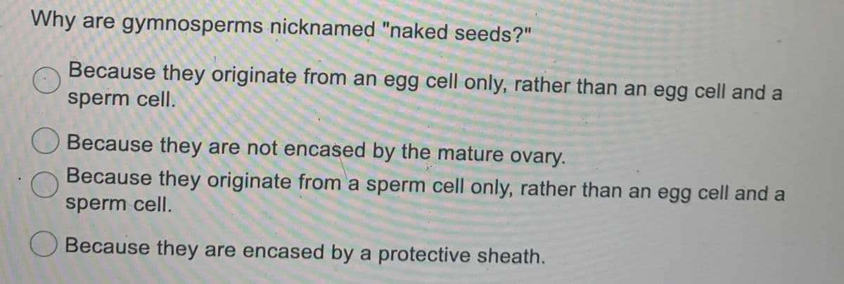 Why are gymnosperms nicknamed "naked seeds?"
Because they originate from an egg cell only, rather than an egg cell and a
sperm cell.
Because they are not encased by the mature ovary.
Because they originate from a sperm cell only, rather than an egg cell and a
sperm cell.
Because they are encased by a protective sheath.
