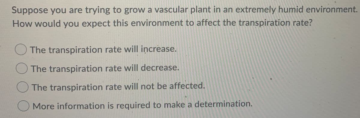 Suppose you are trying to grow a vascular plant in an extremely humid environment.
How would you expect this environment to affect the transpiration rate?
The transpiration rate will increase.
The transpiration rate will decrease.
O The transpiration rate will not be affected.
More information is required to make a determination.
