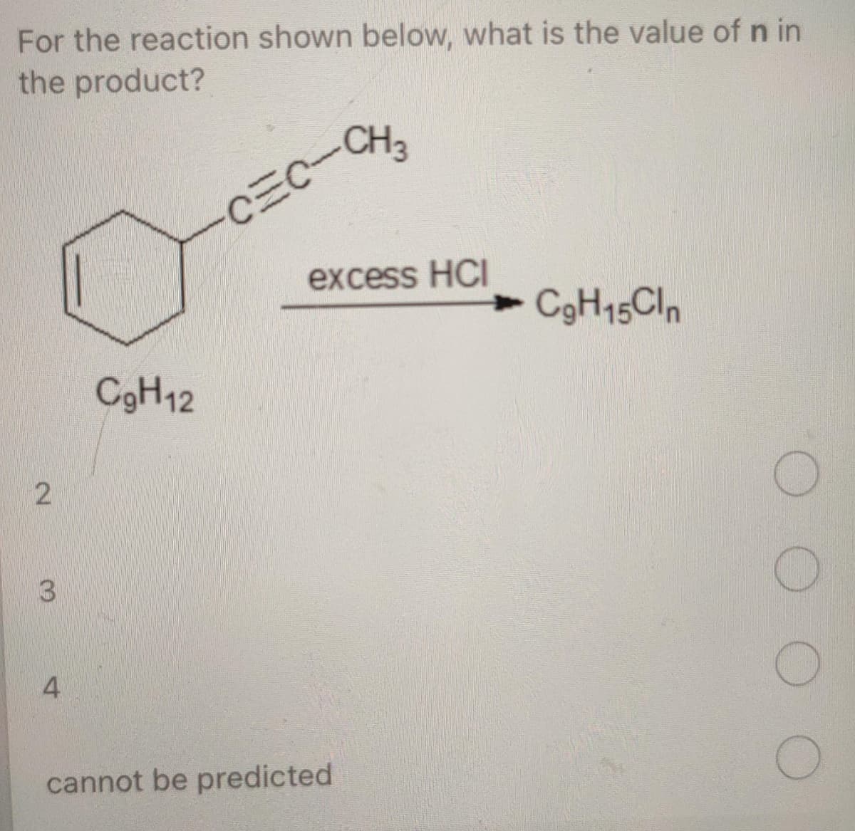 For the reaction shown below, what is the value of n in
the product?
CEC-CH
excess HCI
CgH15Cln
C3H12
3
4
cannot be predicted
