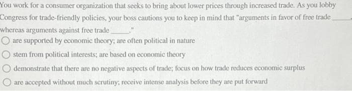 You work for a consumer organization that seeks to bring about lower prices through increased trade. As you lobby
Congress for trade-friendly policies, your boss cautions you to keep in mind that "arguments in favor of free trade
whereas arguments against free trade
O are supported by economic theory; are often political in nature
stem from political interests; are based on economic theory
demonstrate that there are no negative aspects of trade; focus on how trade reduces economic surplus
are accepted without much scrutiny; receive intense analysis before they are put forward