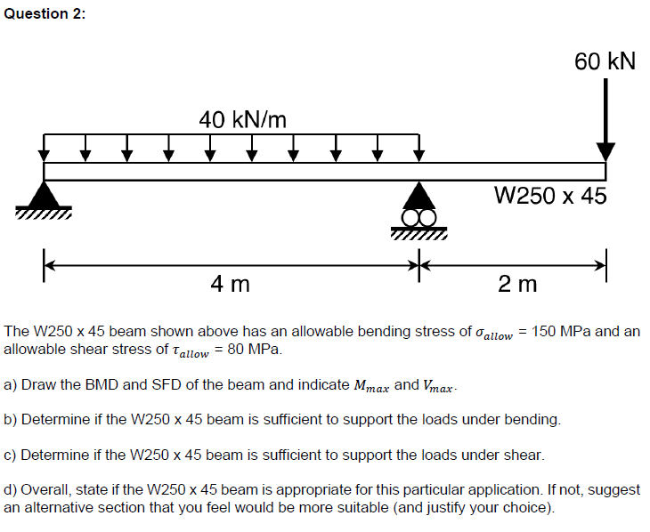 Question 2:
40 kN/m
4 m
60 kN
W250 x 45
k
The W250 x 45 beam shown above has an allowable bending stress of allow = 150 MPa and an
allowable shear stress of Tallow = 80 MPa.
a) Draw the BMD and SFD of the beam and indicate Mmax and Vmax-
b) Determine if the W250 x 45 beam is sufficient to support the loads under bending.
c) Determine if the W250 x 45 beam is sufficient to support the loads under shear.
d) Overall, state if the W250 x 45 beam is appropriate for this particular application. If not, suggest
an alternative section that you feel would be more suitable (and justify your choice).
2 m