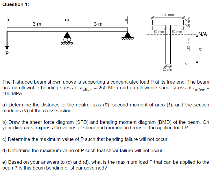 Question 1:
k
P
3 m
3 m
120 mm
50 mm
50 mm
20 mm
20 mm
150 mm
N/A
y
The T-shaped beam shown above is supporting a concentrated load P at its free end. The beam
has an allowable bending stress of allow = 250 MPa and an allowable shear stress of Tallow
100 MPa.
a) Determine the distance to the neutral axis (y), second moment of area (I), and the section
modulus (S) of the cross-section.
b) Draw the shear force diagram (SFD) and bending moment diagram (BMD) of the beam. On
your diagrams, express the values of shear and moment in terms of the applied load P.
c) Determine the maximum value of P such that bending failure will not occur.
d) Determine the maximum value of P such that shear failure will not occur.
e) Based on your answers to (c) and (d), what is the maximum load P that can be applied to the
beam? Is this beam bending or shear governed?