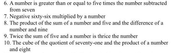 6. A number is greater than or equal to five times the number subtracted
from seven
7. Negative sixty-six multiplied by a number
8. The product of the sum of a number and five and the difference of a
number and nine
9. Twice the sum of five and a number is thrice the number
10. The cube of the quotient of seventy-one and the product of a number
and eight
