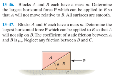 13–46. Blocks A and B each have a mass m. Determine
the largest horizontal force P which can be applied to B so
that A will not move relative to B. All surfaces are smooth.
13-47. Blocks A and B each have a mass m. Determine the
largest horizontal force P which can be applied to B so that A
will not slip on B. The coefficient of static friction between A
and B is u. Neglect any friction between B and C.
