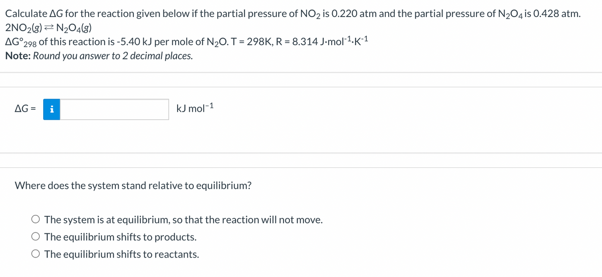 Calculate AG for the reaction given below if the partial pressure of NO₂ is 0.220 atm and the partial pressure of N₂O4 is 0.428 atm.
2NO2(g) N2O4(8)
AG 298 of this reaction is -5.40 kJ per mole of N₂O. T = 298K, R = 8.314 J.mol-¹.K-¹
Note: Round you answer to 2 decimal places.
AG=
kJ mol-1
Where does the system stand relative to equilibrium?
The system is at equilibrium, so that the reaction will not move.
O The equilibrium shifts to products.
O The equilibrium shifts to reactants.