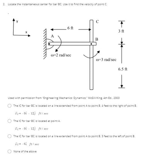 2. Locate the instantaneous center for bar BC. Use it to find the velocity of point C.
6 ft
3ft
o=2 rad/sec
o-3 rad/sec
6.5 ft
Used with permission from "Engineering Mechanics: Dynamics." McGil/King, 4th Ed., 2003
The IC for bar BC is located on a line extended from point A to point B. 4 feet to the right of point B.
vc= -9i – 12) ft / see
The IC for bar BC is located at point A.
ic= -9i - 123 fti sec
The IC for bar BC is located on a line extended from point A to point B. 3 feet to the left of point B.
vc -6i ft/ sec
None of the above

