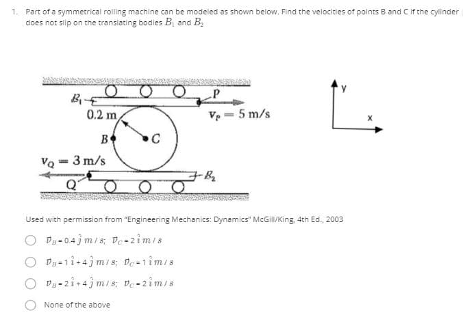 1. Part of a symmetrical rolling machine can be modeled as shown below. Find the velocities of points B and C if the cylinder
does not slip on the translating bodies B; and B,
BE
0.2 m
Ve - 5 m/s
B
VQ - 3 m/s
Used with permission from "Engineering Mechanics: Dynamics" McGil/King, 4th Ed., 2003
O Du- 0.4 j m/s; De-2im/s
O Dy=1i+4 m/ s; De-1imis
O Du 2i+4m/s; De 2im/s
None of the above
