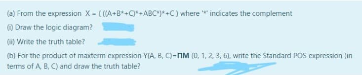 (a) From the expression X = ( ((A+B*+C)*+ABC*)*+C) where * indicates the complement
) Draw the logic diagram?
(i) Write the truth table?
(b) For the product of maxterm expression Y(A, B, C)=NM (0, 1, 2, 3, 6), write the Standard POS expression (in
terms of A, B, C) and draw the truth table?

